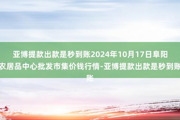 亚博提款出款是秒到账2024年10月17日阜阳农居品中心批发市集价钱行情-亚博提款出款是秒到账