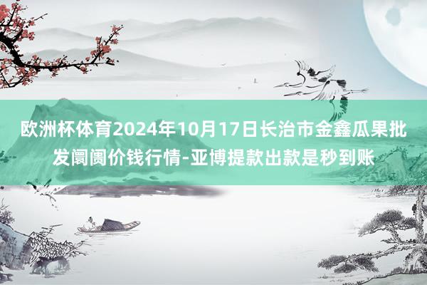 欧洲杯体育2024年10月17日长治市金鑫瓜果批发阛阓价钱行情-亚博提款出款是秒到账