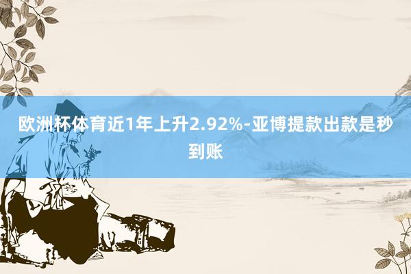 欧洲杯体育近1年上升2.92%-亚博提款出款是秒到账