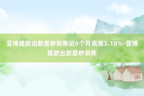 亚博提款出款是秒到账近6个月高涨3.18%-亚博提款出款是秒到账