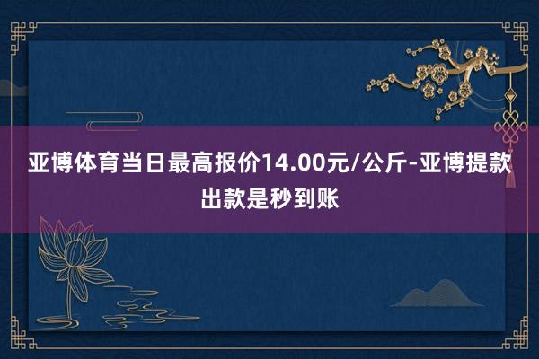 亚博体育当日最高报价14.00元/公斤-亚博提款出款是秒到账