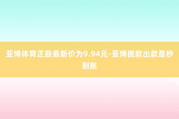 亚博体育正股最新价为9.94元-亚博提款出款是秒到账