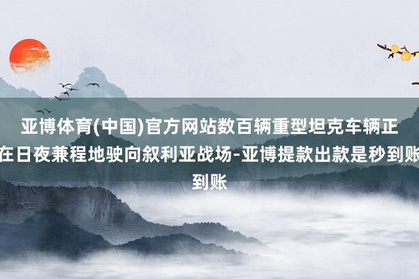 亚博体育(中国)官方网站数百辆重型坦克车辆正在日夜兼程地驶向叙利亚战场-亚博提款出款是秒到账