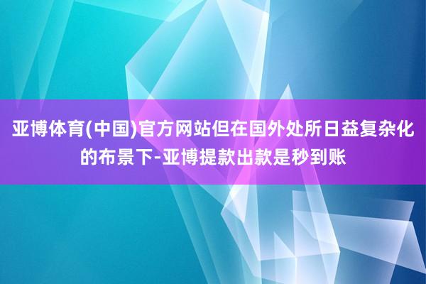 亚博体育(中国)官方网站但在国外处所日益复杂化的布景下-亚博提款出款是秒到账