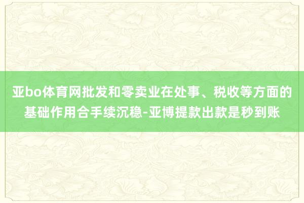 亚bo体育网批发和零卖业在处事、税收等方面的基础作用合手续沉稳-亚博提款出款是秒到账