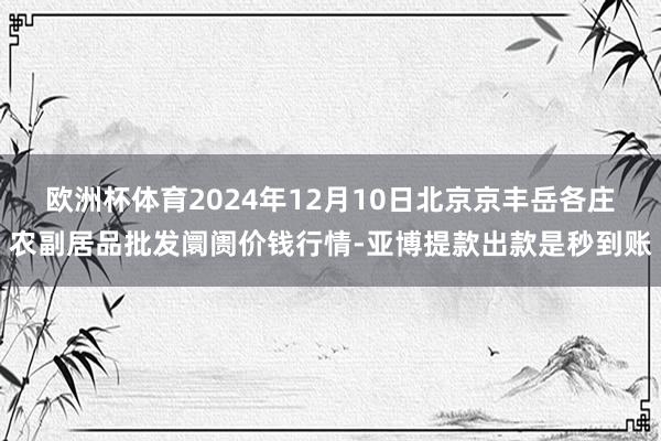 欧洲杯体育2024年12月10日北京京丰岳各庄农副居品批发阛阓价钱行情-亚博提款出款是秒到账