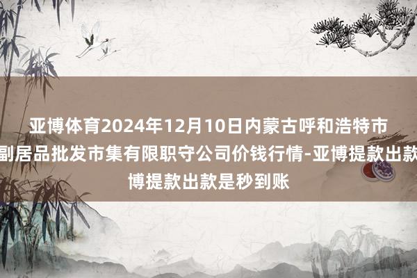 亚博体育2024年12月10日内蒙古呼和浩特市东瓦窑农副居品批发市集有限职守公司价钱行情-亚博提款出款是秒到账