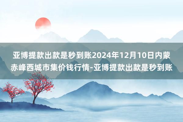 亚博提款出款是秒到账2024年12月10日内蒙赤峰西城市集价钱行情-亚博提款出款是秒到账