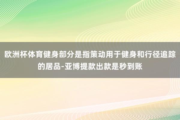 欧洲杯体育健身部分是指策动用于健身和行径追踪的居品-亚博提款出款是秒到账