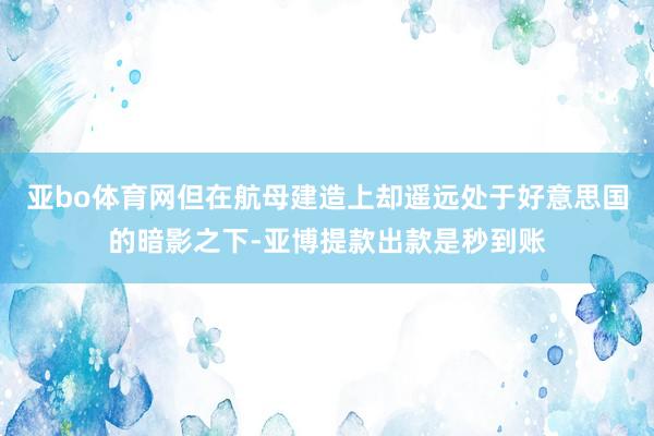 亚bo体育网但在航母建造上却遥远处于好意思国的暗影之下-亚博提款出款是秒到账