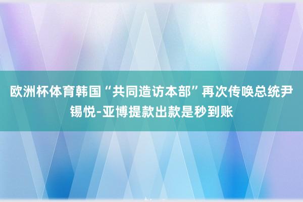 欧洲杯体育韩国“共同造访本部”再次传唤总统尹锡悦-亚博提款出款是秒到账