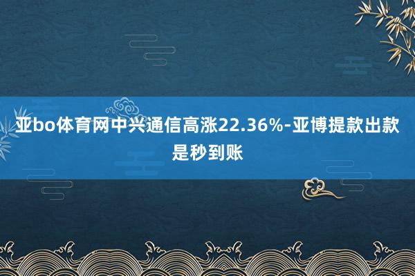 亚bo体育网中兴通信高涨22.36%-亚博提款出款是秒到账