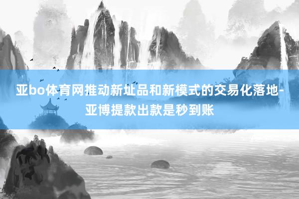 亚bo体育网推动新址品和新模式的交易化落地-亚博提款出款是秒到账