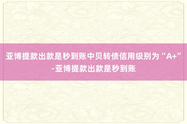 亚博提款出款是秒到账中贝转债信用级别为“A+”-亚博提款出款是秒到账