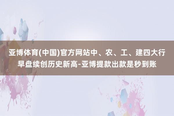 亚博体育(中国)官方网站中、农、工、建四大行早盘续创历史新高-亚博提款出款是秒到账