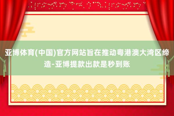 亚博体育(中国)官方网站旨在推动粤港澳大湾区缔造-亚博提款出款是秒到账