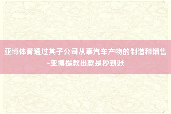 亚博体育通过其子公司从事汽车产物的制造和销售-亚博提款出款是秒到账