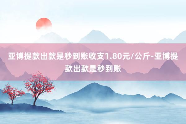 亚博提款出款是秒到账收支1.80元/公斤-亚博提款出款是秒到账