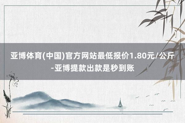 亚博体育(中国)官方网站最低报价1.80元/公斤-亚博提款出款是秒到账