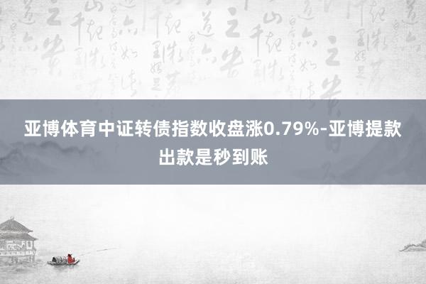 亚博体育　　中证转债指数收盘涨0.79%-亚博提款出款是秒到账