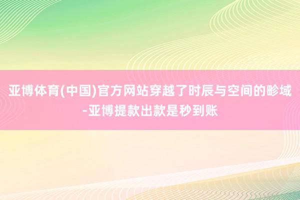 亚博体育(中国)官方网站穿越了时辰与空间的畛域-亚博提款出款是秒到账