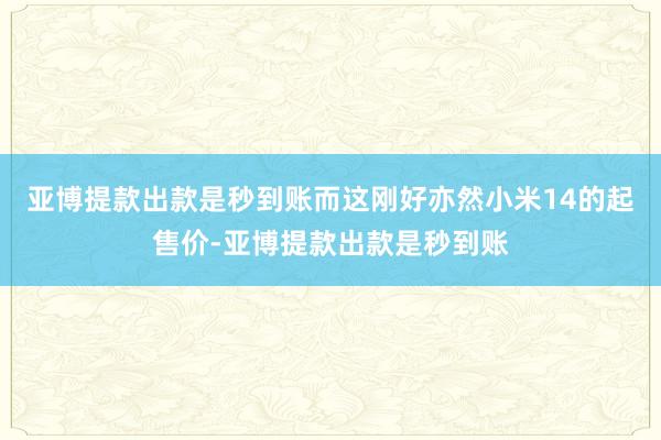 亚博提款出款是秒到账而这刚好亦然小米14的起售价-亚博提款出款是秒到账