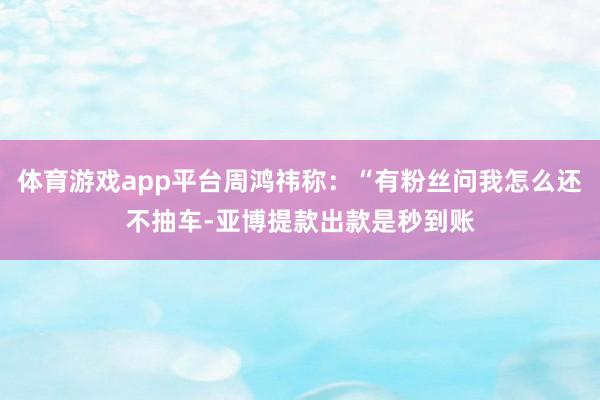 体育游戏app平台周鸿祎称：“有粉丝问我怎么还不抽车-亚博提款出款是秒到账