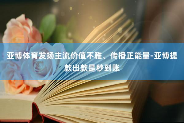 亚博体育发扬主流价值不雅、传播正能量-亚博提款出款是秒到账