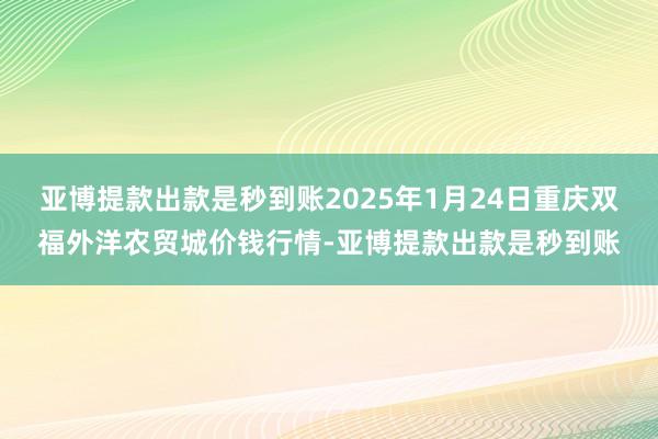 亚博提款出款是秒到账2025年1月24日重庆双福外洋农贸城价钱行情-亚博提款出款是秒到账