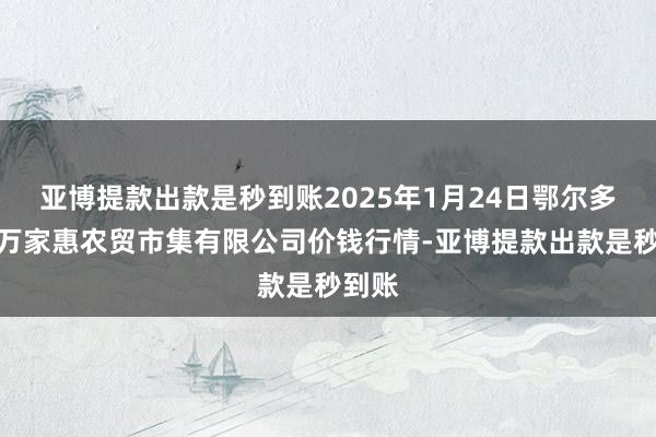 亚博提款出款是秒到账2025年1月24日鄂尔多斯市万家惠农贸市集有限公司价钱行情-亚博提款出款是秒到账