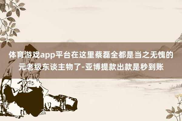 体育游戏app平台在这里蔡磊全都是当之无愧的元老级东谈主物了-亚博提款出款是秒到账