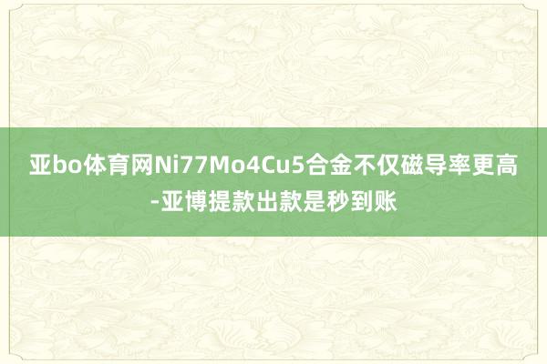 亚bo体育网Ni77Mo4Cu5合金不仅磁导率更高-亚博提款出款是秒到账