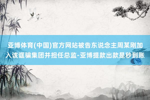 亚博体育(中国)官方网站被告东说念主周某刚加入该诓骗集团并担任总监-亚博提款出款是秒到账